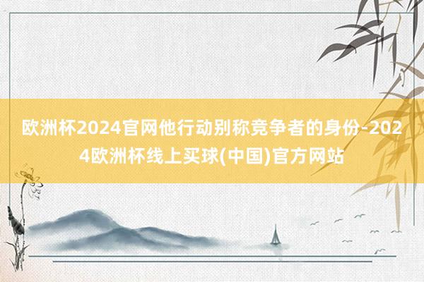欧洲杯2024官网他行动别称竞争者的身份-2024欧洲杯线上买球(中国)官方网站