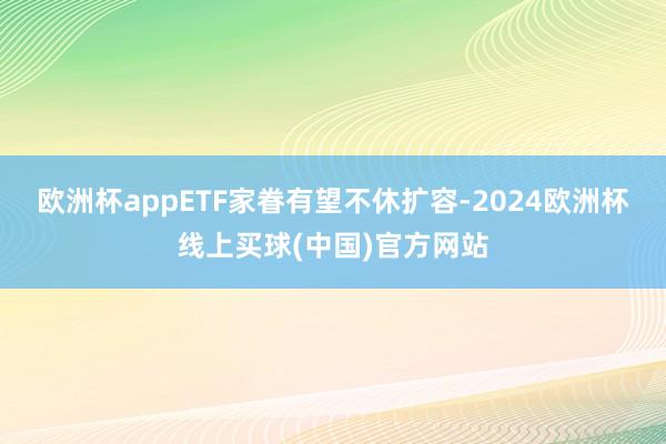 欧洲杯appETF家眷有望不休扩容-2024欧洲杯线上买球(中国)官方网站