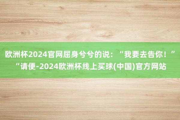 欧洲杯2024官网屈身兮兮的说：“我要去告你！”“请便-2024欧洲杯线上买球(中国)官方网站