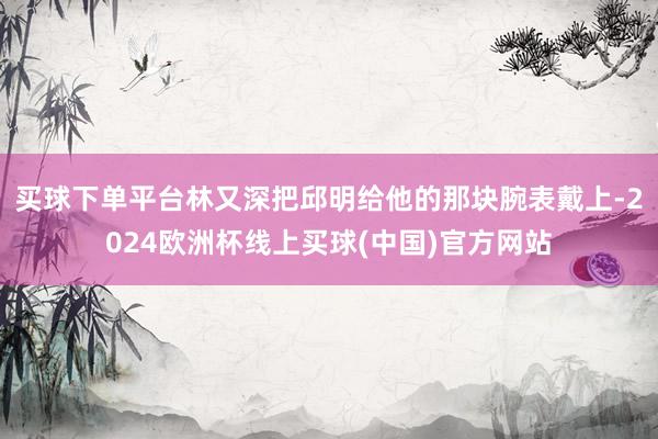 买球下单平台林又深把邱明给他的那块腕表戴上-2024欧洲杯线上买球(中国)官方网站