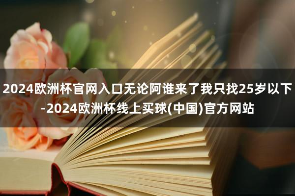 2024欧洲杯官网入口无论阿谁来了我只找25岁以下-2024欧洲杯线上买球(中国)官方网站
