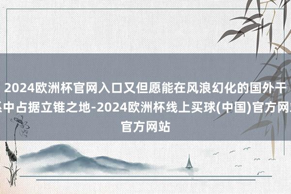 2024欧洲杯官网入口又但愿能在风浪幻化的国外干系中占据立锥之地-2024欧洲杯线上买球(中国)官方网站