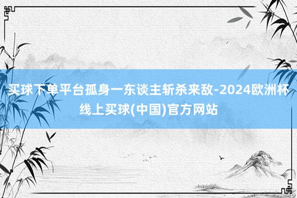 买球下单平台孤身一东谈主斩杀来敌-2024欧洲杯线上买球(中国)官方网站