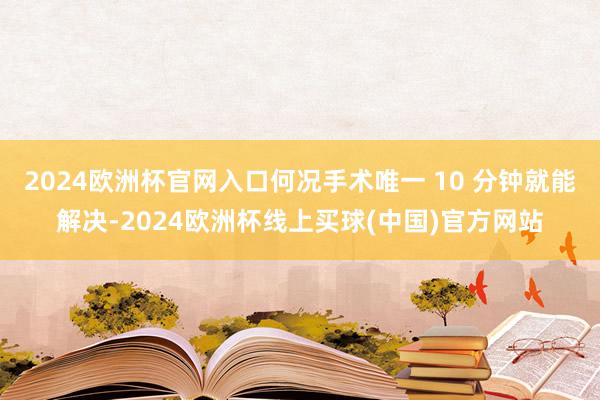 2024欧洲杯官网入口何况手术唯一 10 分钟就能解决-2024欧洲杯线上买球(中国)官方网站