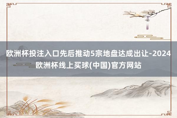 欧洲杯投注入口先后推动5宗地盘达成出让-2024欧洲杯线上买球(中国)官方网站