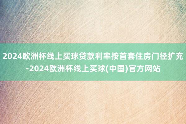 2024欧洲杯线上买球贷款利率按首套住房门径扩充-2024欧洲杯线上买球(中国)官方网站