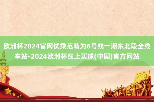 欧洲杯2024官网试乘范畴为6号线一期东北段全线车站-2024欧洲杯线上买球(中国)官方网站