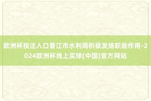 欧洲杯投注入口晋江市水利局积极发扬职能作用-2024欧洲杯线上买球(中国)官方网站