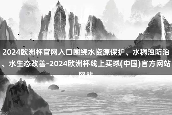 2024欧洲杯官网入口围绕水资源保护、水稠浊防治、水生态改善-2024欧洲杯线上买球(中国)官方网站