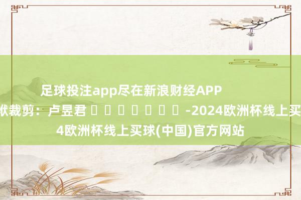足球投注app尽在新浪财经APP            						包袱裁剪：卢昱君 							-2024欧洲杯线上买球(中国)官方网站