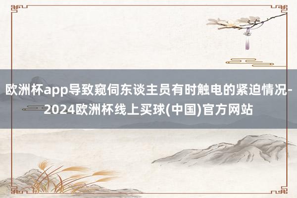 欧洲杯app导致窥伺东谈主员有时触电的紧迫情况-2024欧洲杯线上买球(中国)官方网站