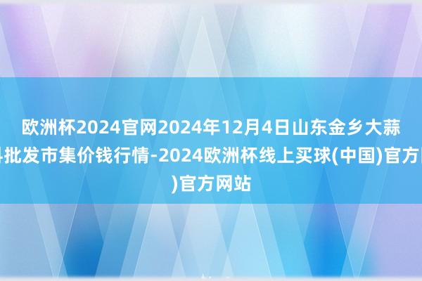 欧洲杯2024官网2024年12月4日山东金乡大蒜专科批发市集价钱行情-2024欧洲杯线上买球(中国)官方网站