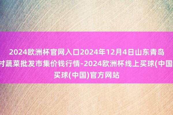 2024欧洲杯官网入口2024年12月4日山东青岛平度市南村蔬菜批发市集价钱行情-2024欧洲杯线上买球(中国)官方网站