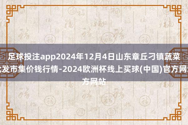 足球投注app2024年12月4日山东章丘刁镇蔬菜批发市集价钱行情-2024欧洲杯线上买球(中国)官方网站