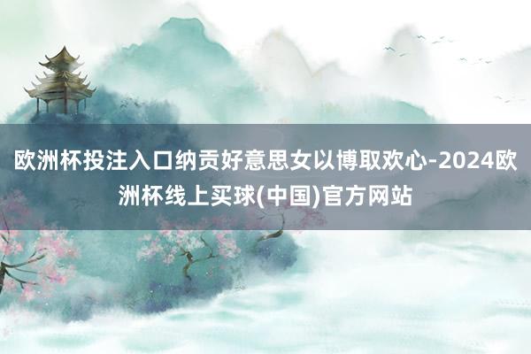 欧洲杯投注入口纳贡好意思女以博取欢心-2024欧洲杯线上买球(中国)官方网站