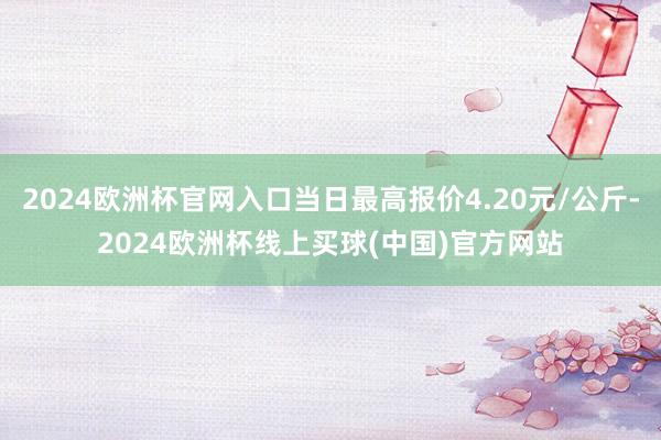 2024欧洲杯官网入口当日最高报价4.20元/公斤-2024欧洲杯线上买球(中国)官方网站
