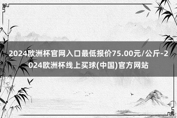 2024欧洲杯官网入口最低报价75.00元/公斤-2024欧洲杯线上买球(中国)官方网站