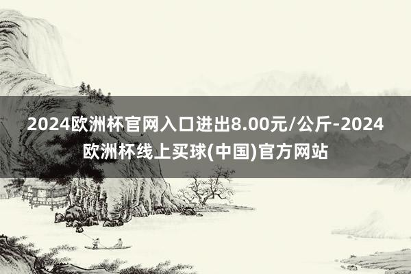 2024欧洲杯官网入口进出8.00元/公斤-2024欧洲杯线上买球(中国)官方网站