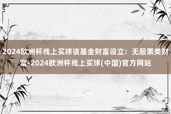 2024欧洲杯线上买球该基金财富设立：无股票类财富-2024欧洲杯线上买球(中国)官方网站