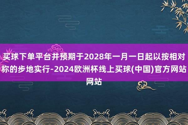 买球下单平台并预期于2028年一月一日起以按相对称的步地实行-2024欧洲杯线上买球(中国)官方网站