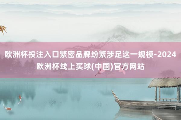 欧洲杯投注入口繁密品牌纷繁涉足这一规模-2024欧洲杯线上买球(中国)官方网站
