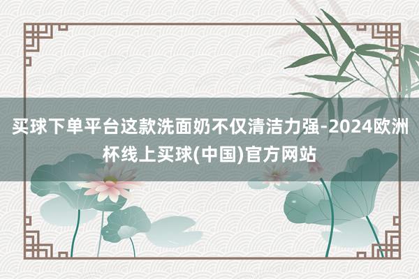 买球下单平台这款洗面奶不仅清洁力强-2024欧洲杯线上买球(中国)官方网站