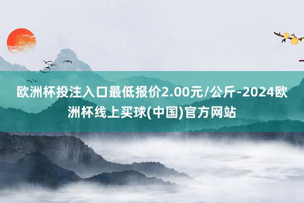 欧洲杯投注入口最低报价2.00元/公斤-2024欧洲杯线上买球(中国)官方网站