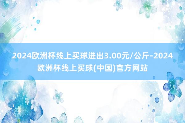 2024欧洲杯线上买球进出3.00元/公斤-2024欧洲杯线上买球(中国)官方网站