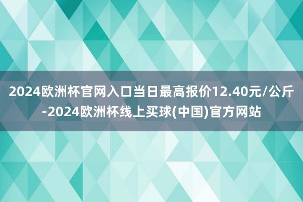 2024欧洲杯官网入口当日最高报价12.40元/公斤-2024欧洲杯线上买球(中国)官方网站