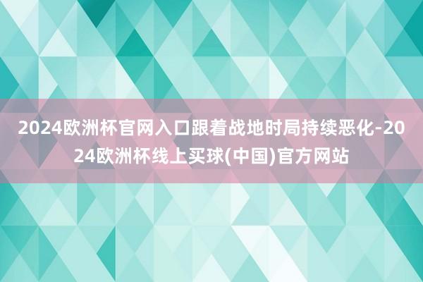 2024欧洲杯官网入口跟着战地时局持续恶化-2024欧洲杯线上买球(中国)官方网站