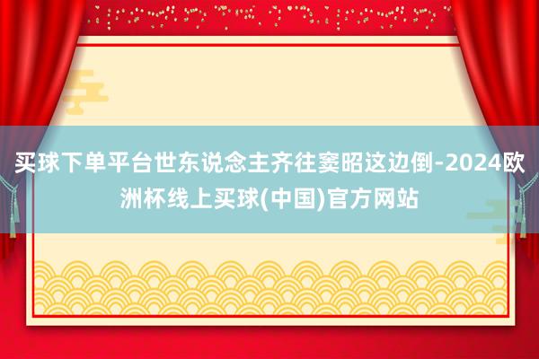 买球下单平台世东说念主齐往窦昭这边倒-2024欧洲杯线上买球(中国)官方网站