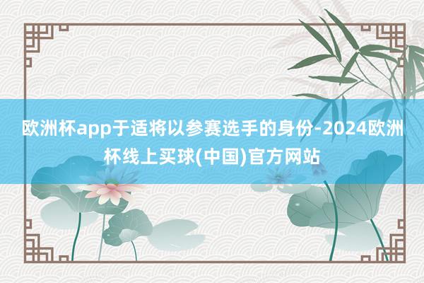 欧洲杯app于适将以参赛选手的身份-2024欧洲杯线上买球(中国)官方网站