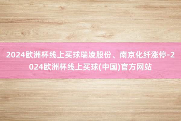 2024欧洲杯线上买球瑞凌股份、南京化纤涨停-2024欧洲杯线上买球(中国)官方网站