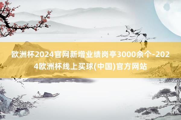 欧洲杯2024官网新增业绩岗亭3000余个-2024欧洲杯线上买球(中国)官方网站
