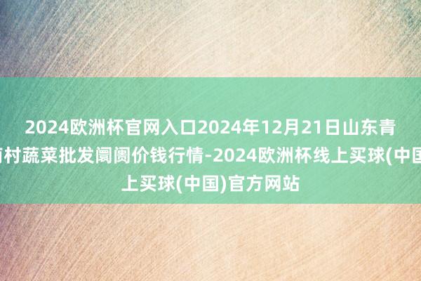 2024欧洲杯官网入口2024年12月21日山东青岛平度市南村蔬菜批发阛阓价钱行情-2024欧洲杯线上买球(中国)官方网站
