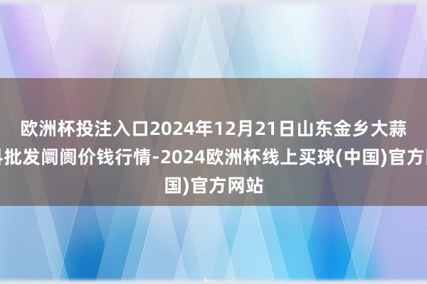 欧洲杯投注入口2024年12月21日山东金乡大蒜专科批发阛阓价钱行情-2024欧洲杯线上买球(中国)官方网站
