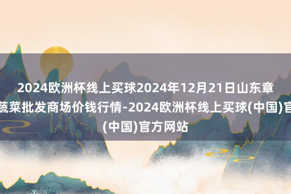 2024欧洲杯线上买球2024年12月21日山东章丘刁镇蔬菜批发商场价钱行情-2024欧洲杯线上买球(中国)官方网站