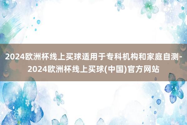 2024欧洲杯线上买球适用于专科机构和家庭自测-2024欧洲杯线上买球(中国)官方网站