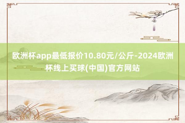 欧洲杯app最低报价10.80元/公斤-2024欧洲杯线上买球(中国)官方网站