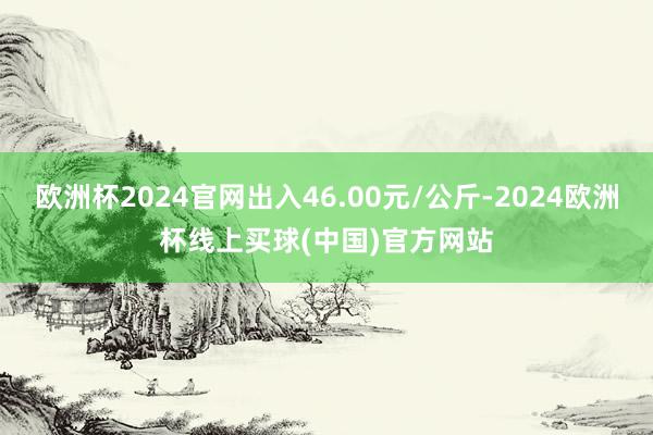 欧洲杯2024官网出入46.00元/公斤-2024欧洲杯线上买球(中国)官方网站