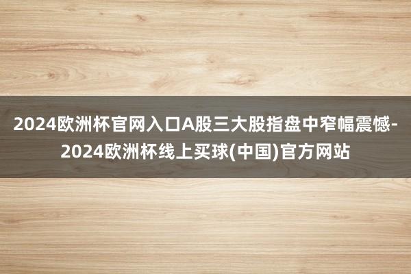 2024欧洲杯官网入口A股三大股指盘中窄幅震憾-2024欧洲杯线上买球(中国)官方网站
