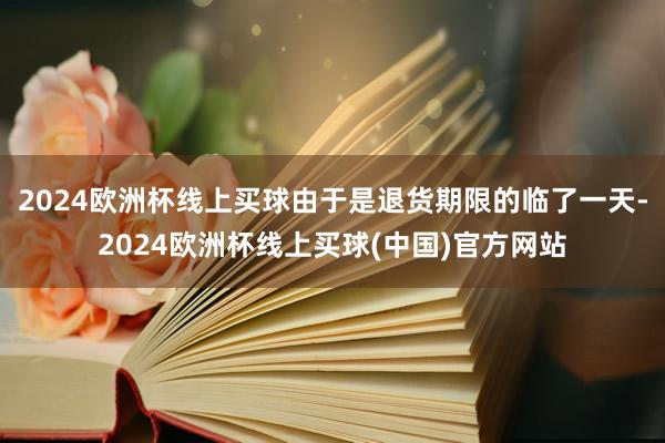 2024欧洲杯线上买球由于是退货期限的临了一天-2024欧洲杯线上买球(中国)官方网站