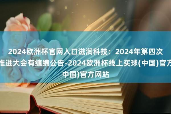 2024欧洲杯官网入口滋润科技：2024年第四次临时推进大会有缠绵公告-2024欧洲杯线上买球(中国)官方网站