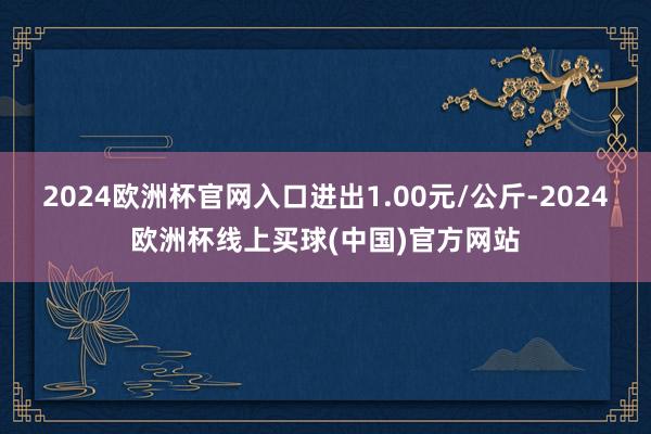 2024欧洲杯官网入口进出1.00元/公斤-2024欧洲杯线上买球(中国)官方网站