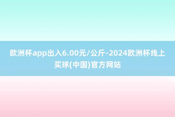 欧洲杯app出入6.00元/公斤-2024欧洲杯线上买球(中国)官方网站