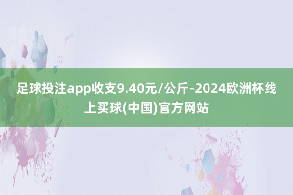 足球投注app收支9.40元/公斤-2024欧洲杯线上买球(中国)官方网站