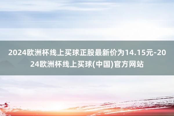 2024欧洲杯线上买球正股最新价为14.15元-2024欧洲杯线上买球(中国)官方网站