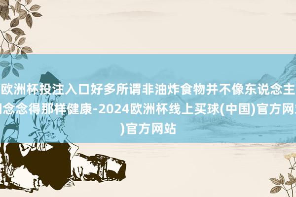 欧洲杯投注入口好多所谓非油炸食物并不像东说念主们念念得那样健康-2024欧洲杯线上买球(中国)官方网站