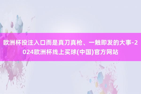 欧洲杯投注入口而是真刀真枪、一触即发的大事-2024欧洲杯线上买球(中国)官方网站