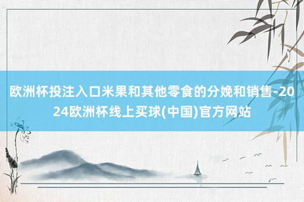 欧洲杯投注入口米果和其他零食的分娩和销售-2024欧洲杯线上买球(中国)官方网站